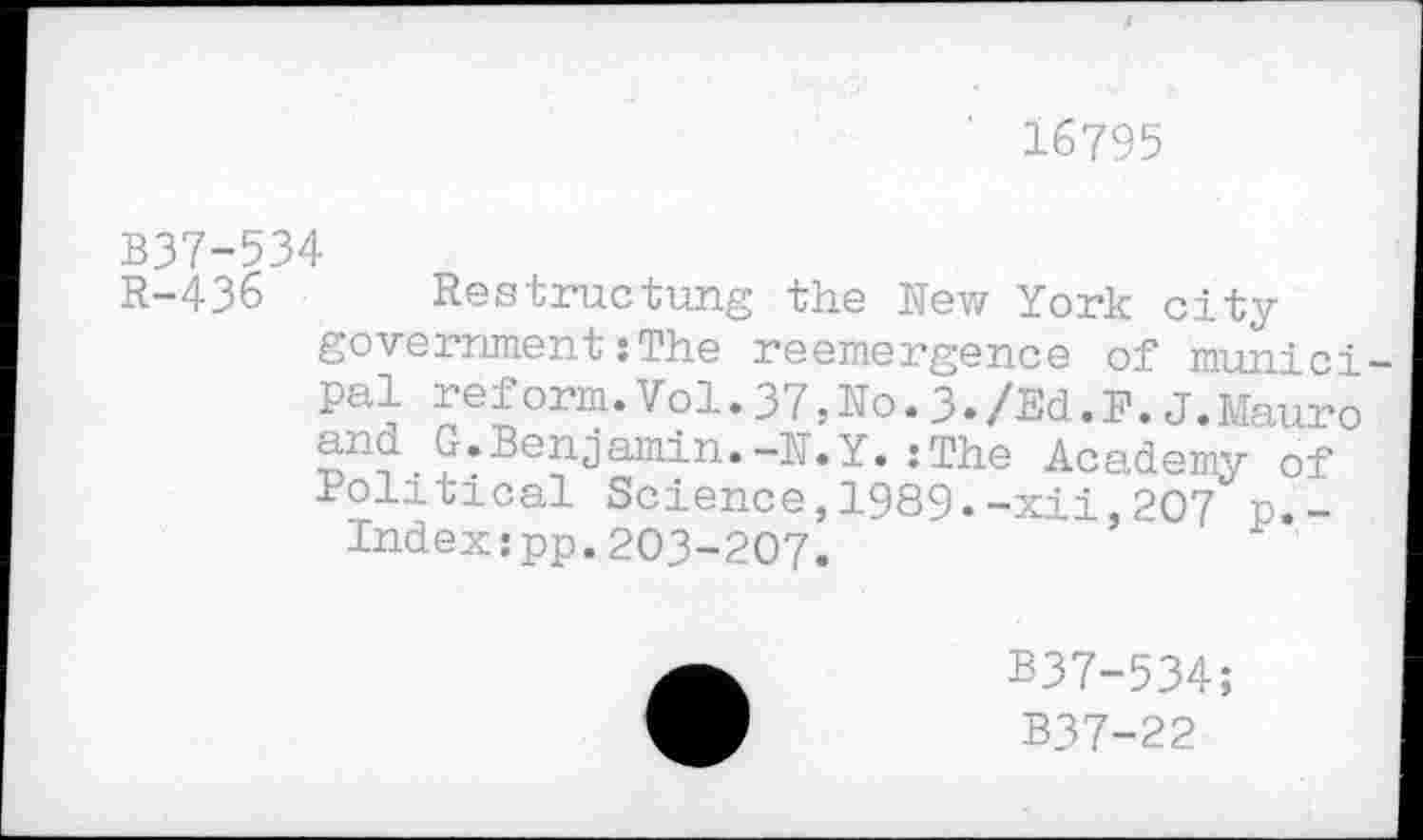 ﻿16795
B37-534
R-436 Restructung the New York city government:The reemergence of municipal reform.Vol.37,No.3./Ed.F.J.Mauro and G.Benjamin.-N.Y.:The Academy of Political Science,1989.-xii,207 p.-Indexspp.203-207.
B37-534;
B37-22